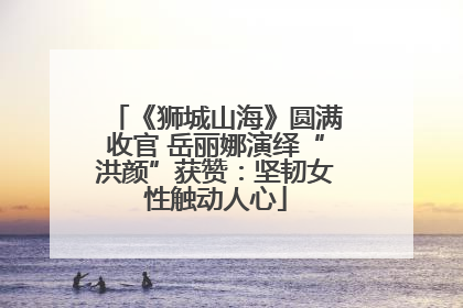 《狮城山海》圆满收官 岳丽娜演绎“洪颜”获赞：坚韧女性触动人心
