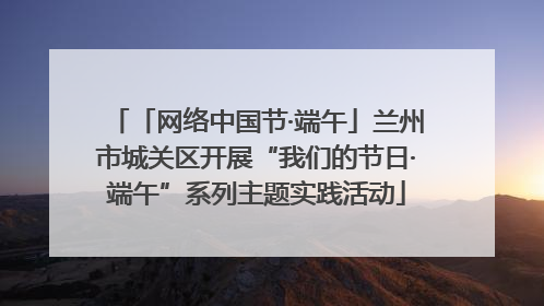 「网络中国节·端午」兰州市城关区开展“我们的节日·端午”系列主题实践活动