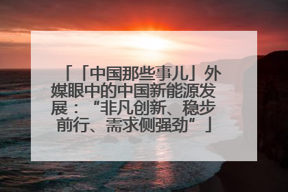「中国那些事儿」外媒眼中的中国新能源发展：“非凡创新、稳步前行、需求侧强劲”