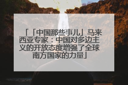 「中国那些事儿」马来西亚专家：中国对多边主义的开放态度增强了全球南方国家的力量