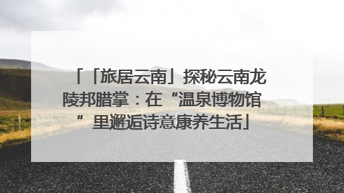 「旅居云南」探秘云南龙陵邦腊掌：在“温泉博物馆”里邂逅诗意康养生活
