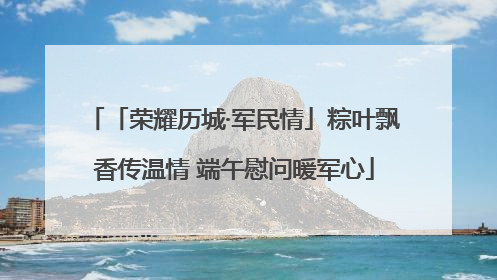 「荣耀历城·军民情」粽叶飘香传温情 端午慰问暖军心