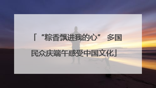 “粽香飘进我的心” 多国民众庆端午感受中国文化