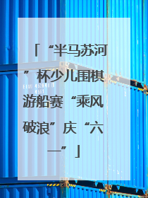 “半马苏河”杯少儿围棋游船赛“乘风破浪”庆“六一”
