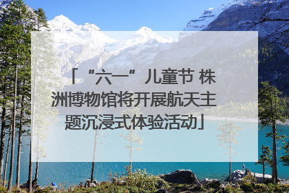 “六一”儿童节 株洲博物馆将开展航天主题沉浸式体验活动