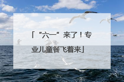 “六一”来了！专业儿童餐飞着来
