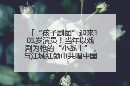 “孩子剧团”迎来101岁演员！当年以戏剧为枪的“小战士”，与江城红领巾共唱中国少年先锋队队歌
