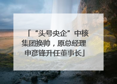 “头号央企”中核集团换帅，原总经理申彦锋升任董事长