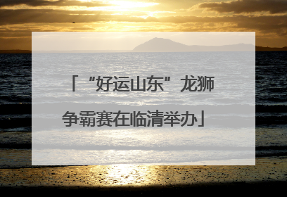 “好运山东”龙狮争霸赛在临清举办