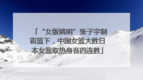 “女版姚明”张子宇制霸篮下，中国女篮大胜日本女篮取热身赛四连胜