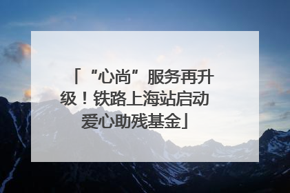 “心尚”服务再升级！铁路上海站启动爱心助残基金
