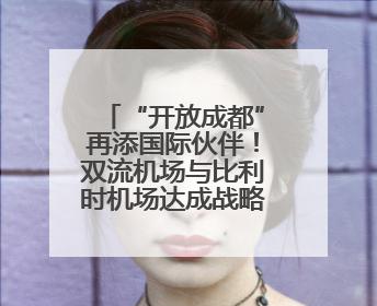 “开放成都”再添国际伙伴！双流机场与比利时机场达成战略合作