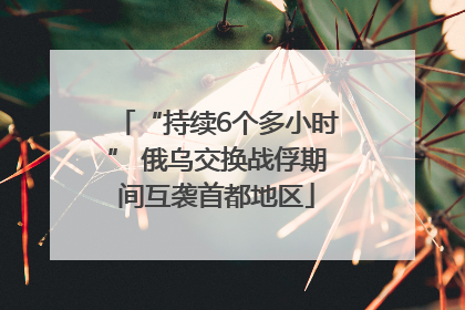 “持续6个多小时” 俄乌交换战俘期间互袭首都地区