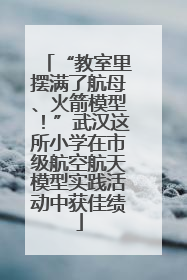 “教室里摆满了航母、火箭模型！”武汉这所小学在市级航空航天模型实践活动中获佳绩