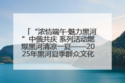“浓情端午·魅力黑河”中俄共庆 系列活动燃爆黑河清凉一夏——2025年黑河夏季群众文化活动启幕 多元文化赋能边境文旅新高地