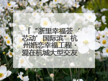 “浙里幸福荟‘芯动’国际滨”杭州婚恋幸福工程・爱在杭城大型交友活动甜蜜开启
