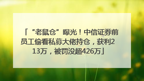 “老鼠仓”曝光！中信证券前员工偷看私募大佬持仓，获利213万，被罚没超426万