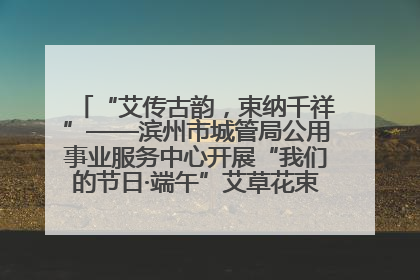 “艾传古韵，束纳千祥”——滨州市城管局公用事业服务中心开展“我们的节日·端午”艾草花束制作主题活动