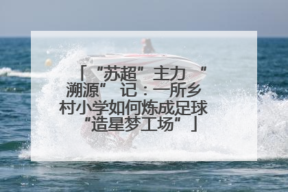 “苏超”主力 “溯源” 记：一所乡村小学如何炼成足球 “造星梦工场”