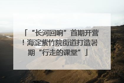 “长河回响”首期开营！海淀紫竹院街道打造暑期“行走的课堂”