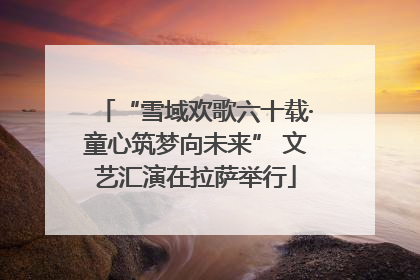 “雪域欢歌六十载·童心筑梦向未来” 文艺汇演在拉萨举行