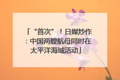 “首次”！日媒炒作：中国两艘航母同时在太平洋海域活动