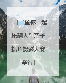 “鱼你一起乐翻天”亲子抓鱼摄影大赛举行