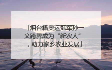 烟台籍奥运冠军孙一文跨界成为“新农人”，助力家乡农业发展