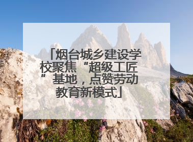 烟台城乡建设学校聚焦“超级工匠”基地，点赞劳动教育新模式