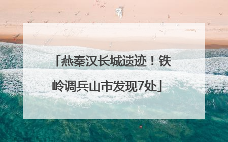 燕秦汉长城遗迹！铁岭调兵山市发现7处