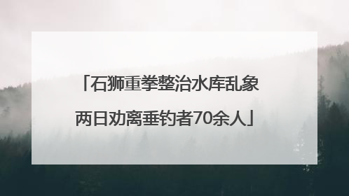 石狮重拳整治水库乱象 两日劝离垂钓者70余人