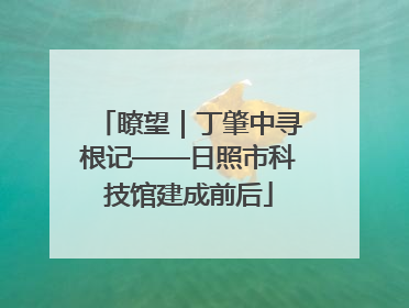 瞭望｜丁肇中寻根记——日照市科技馆建成前后