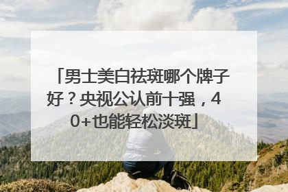 男士美白祛斑哪个牌子好？央视公认前十强，40+也能轻松淡斑