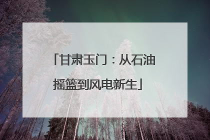 甘肃玉门：从石油摇篮到风电新生