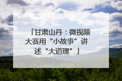 甘肃山丹：微视频大赛用“小故事”讲述“大道理”