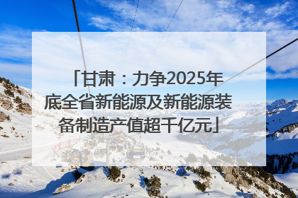 甘肃：力争2025年底全省新能源及新能源装备制造产值超千亿元