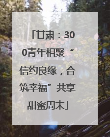 甘肃：300青年相聚“信约良缘，合筑幸福”共享甜蜜周末