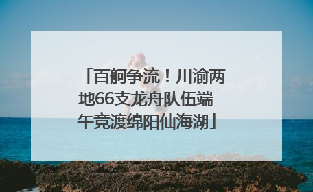 百舸争流！川渝两地66支龙舟队伍端午竞渡绵阳仙海湖