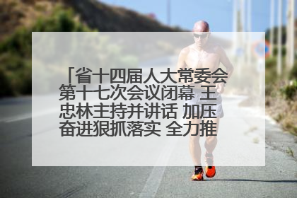 省十四届人大常委会第十七次会议闭幕 王忠林主持并讲话 加压奋进狠抓落实 全力推动支点建设成势见效