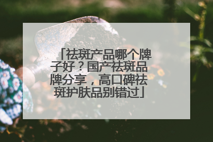 祛斑产品哪个牌子好？国产祛斑品牌分享，高口碑祛斑护肤品别错过