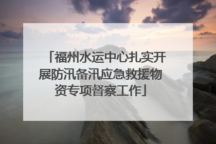 福州水运中心扎实开展防汛备汛应急救援物资专项督察工作