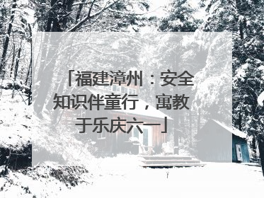 福建漳州：安全知识伴童行，寓教于乐庆六一