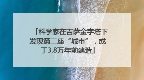 科学家在吉萨金字塔下发现第二座“城市”，或于3.8万年前建造