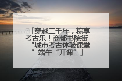 穿越三千年，粽享考古乐！商都书院街“城市考古体验课堂”端午“开课”