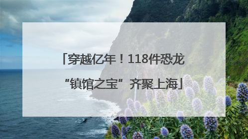 穿越亿年！118件恐龙“镇馆之宝”齐聚上海
