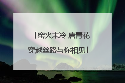 窑火未冷 唐青花穿越丝路与你相见