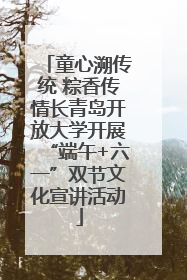 童心溯传统 粽香传情长青岛开放大学开展“端午+六一”双节文化宣讲活动