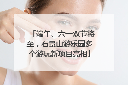 端午、六一双节将至，石景山游乐园多个游玩新项目亮相