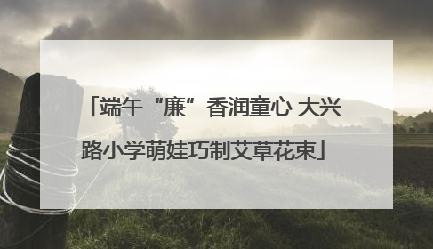端午“廉”香润童心 大兴路小学萌娃巧制艾草花束