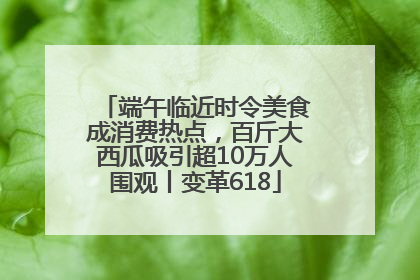 端午临近时令美食成消费热点，百斤大西瓜吸引超10万人围观丨变革618